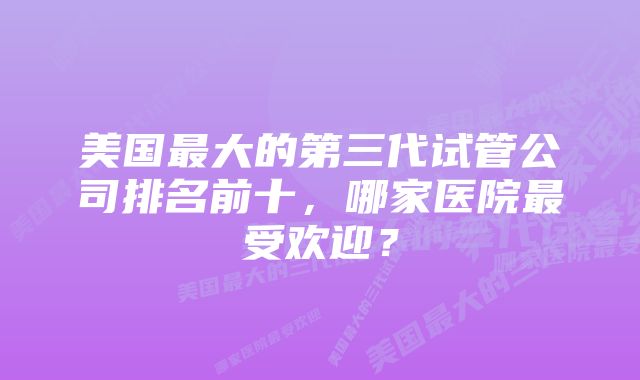 美国最大的第三代试管公司排名前十，哪家医院最受欢迎？