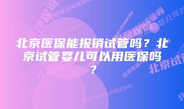 北京医保能报销试管吗？北京试管婴儿可以用医保吗？