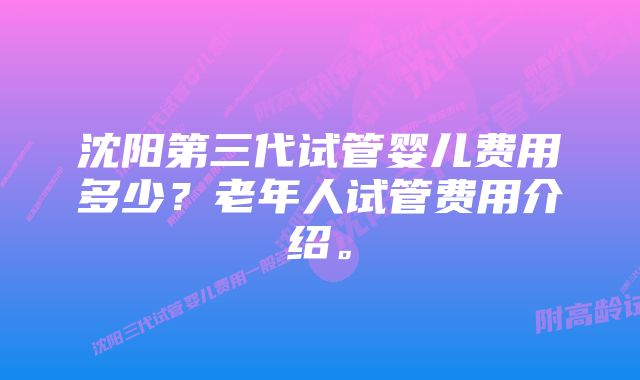 沈阳第三代试管婴儿费用多少？老年人试管费用介绍。