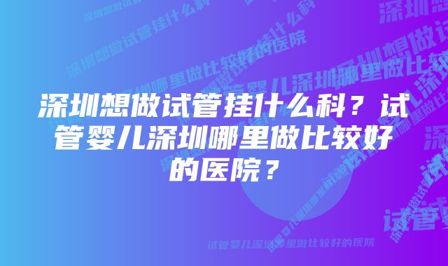 深圳想做试管挂什么科？试管婴儿深圳哪里做比较好的医院？