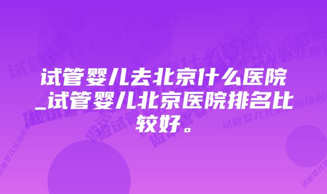 试管婴儿去北京什么医院_试管婴儿北京医院排名比较好。