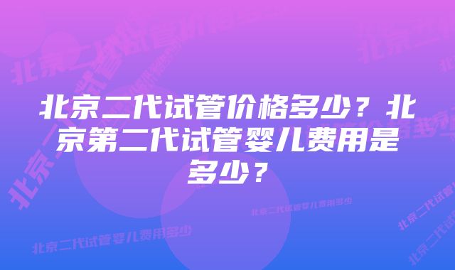 北京二代试管价格多少？北京第二代试管婴儿费用是多少？