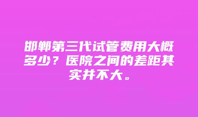 邯郸第三代试管费用大概多少？医院之间的差距其实并不大。