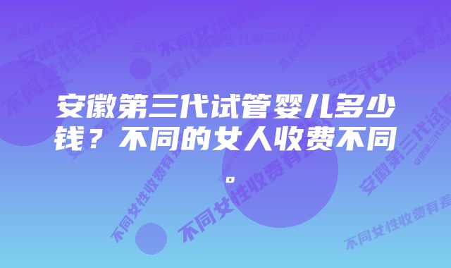 安徽第三代试管婴儿多少钱？不同的女人收费不同。