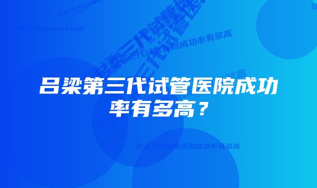 吕梁第三代试管医院成功率有多高？