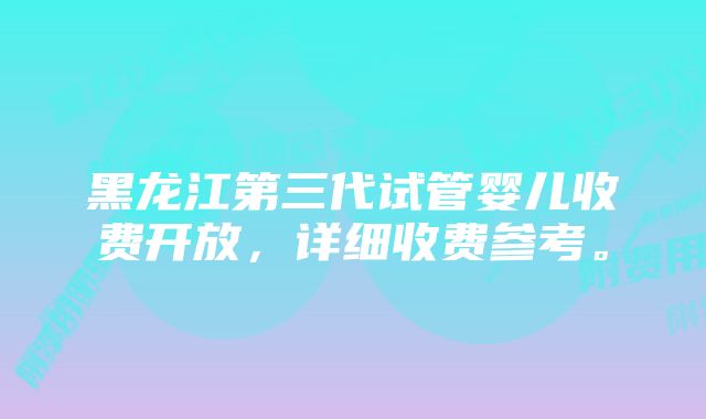 黑龙江第三代试管婴儿收费开放，详细收费参考。