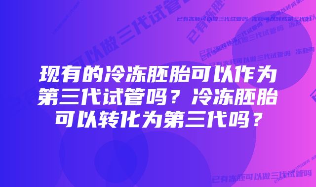 现有的冷冻胚胎可以作为第三代试管吗？冷冻胚胎可以转化为第三代吗？