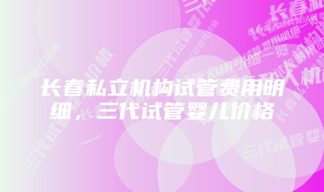 长春私立机构试管费用明细，三代试管婴儿价格