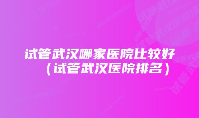 试管武汉哪家医院比较好（试管武汉医院排名）