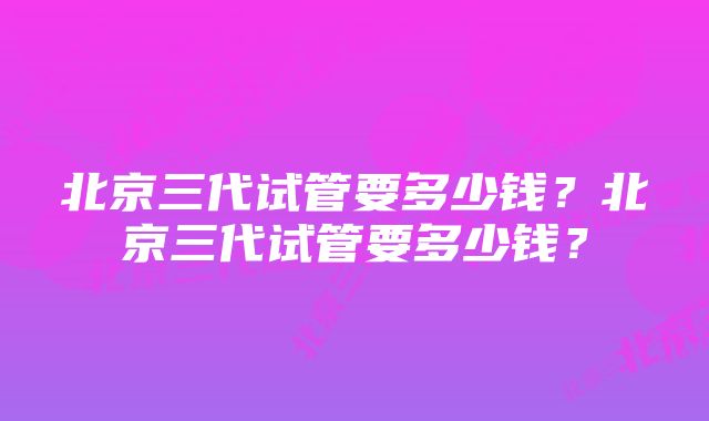 北京三代试管要多少钱？北京三代试管要多少钱？