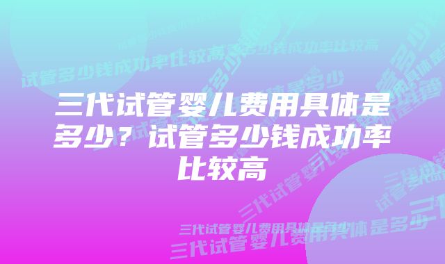 三代试管婴儿费用具体是多少？试管多少钱成功率比较高