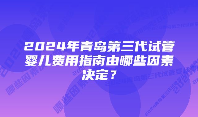 2024年青岛第三代试管婴儿费用指南由哪些因素决定？