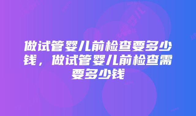 做试管婴儿前检查要多少钱，做试管婴儿前检查需要多少钱