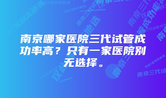 南京哪家医院三代试管成功率高？只有一家医院别无选择。