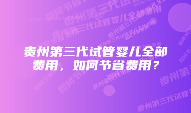 贵州第三代试管婴儿全部费用，如何节省费用？