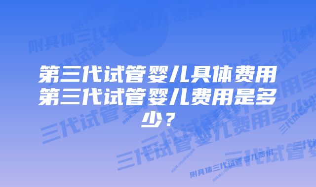 第三代试管婴儿具体费用第三代试管婴儿费用是多少？