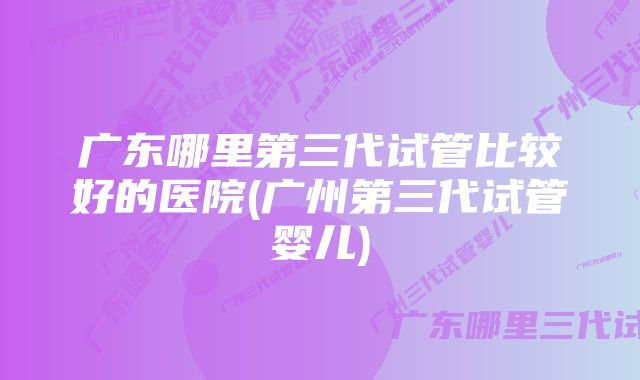 广东哪里第三代试管比较好的医院(广州第三代试管婴儿)