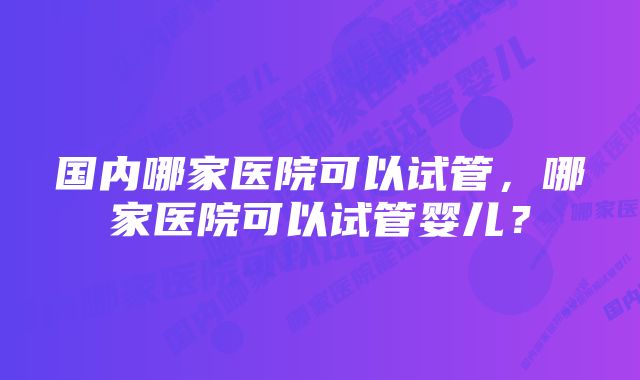 国内哪家医院可以试管，哪家医院可以试管婴儿？