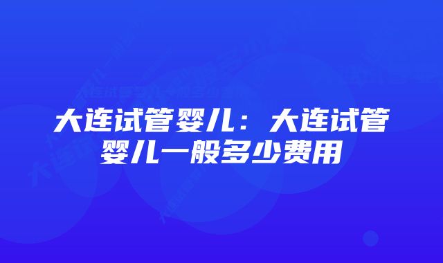 大连试管婴儿：大连试管婴儿一般多少费用