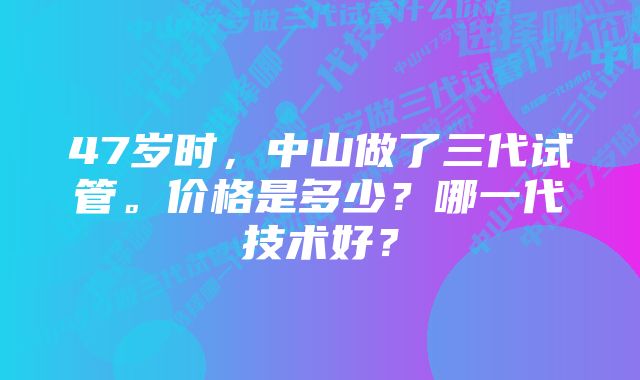 47岁时，中山做了三代试管。价格是多少？哪一代技术好？