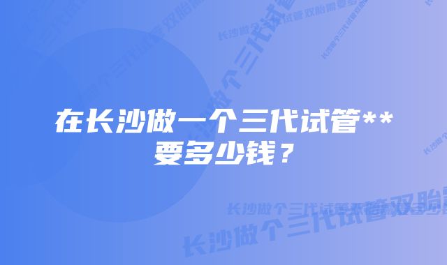 在长沙做一个三代试管**要多少钱？