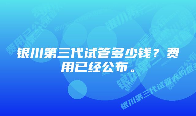 银川第三代试管多少钱？费用已经公布。