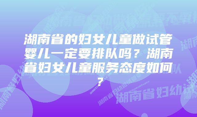 湖南省的妇女儿童做试管婴儿一定要排队吗？湖南省妇女儿童服务态度如何？