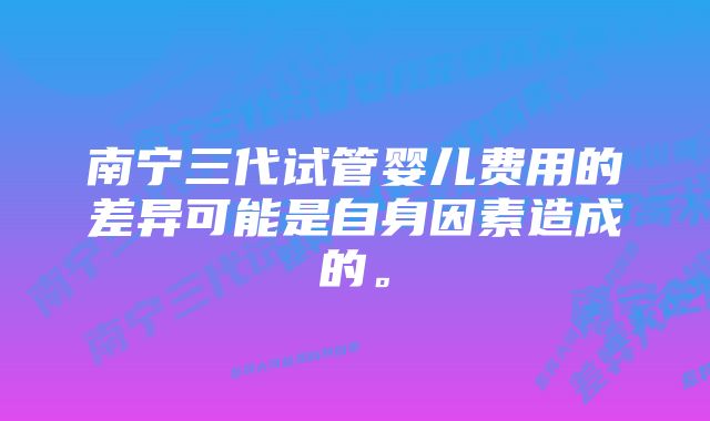 南宁三代试管婴儿费用的差异可能是自身因素造成的。