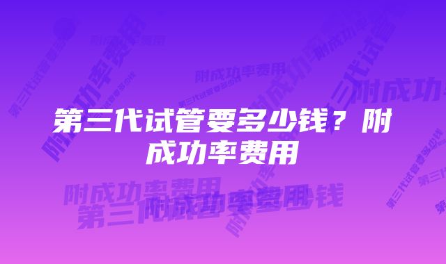 第三代试管要多少钱？附成功率费用