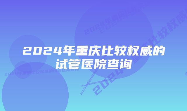 2024年重庆比较权威的试管医院查询