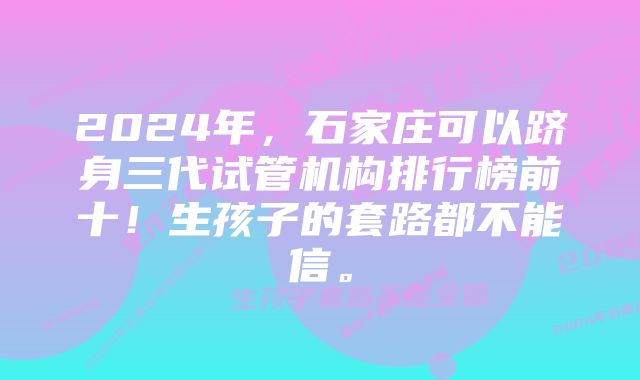 2024年，石家庄可以跻身三代试管机构排行榜前十！生孩子的套路都不能信。