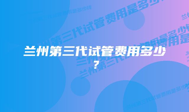 兰州第三代试管费用多少？