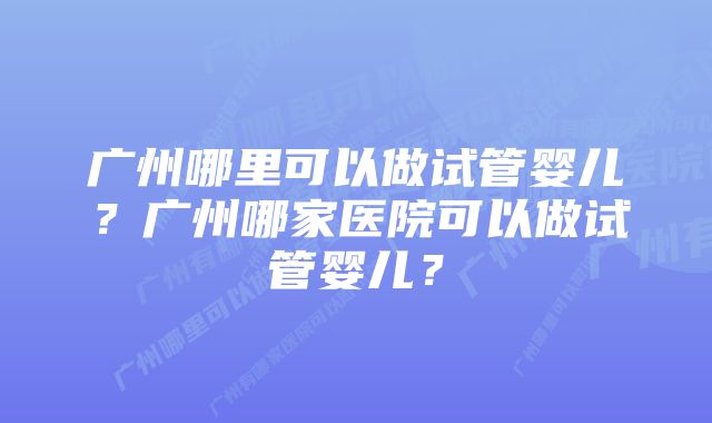 广州哪里可以做试管婴儿？广州哪家医院可以做试管婴儿？