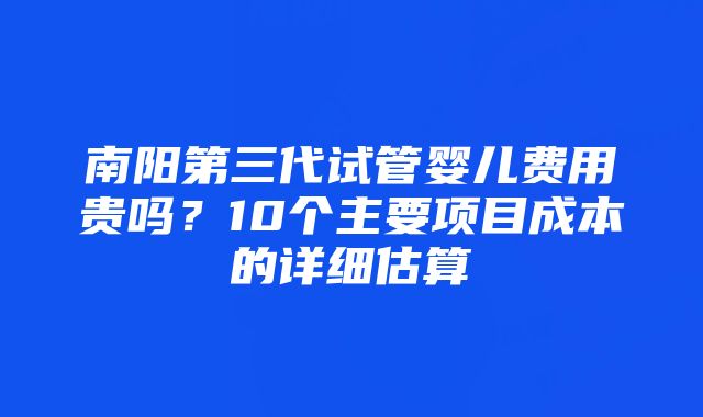 南阳第三代试管婴儿费用贵吗？10个主要项目成本的详细估算