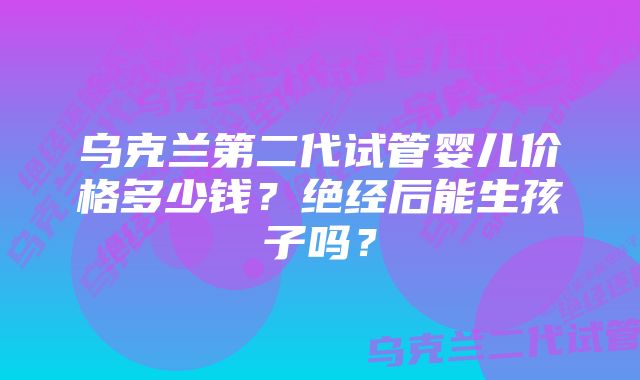 乌克兰第二代试管婴儿价格多少钱？绝经后能生孩子吗？