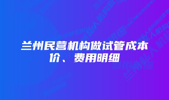 兰州民营机构做试管成本价、费用明细