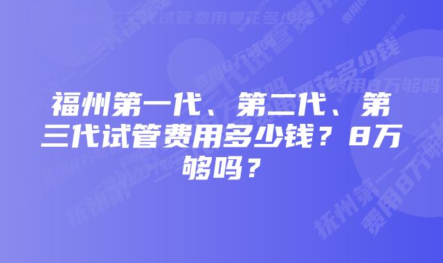 福州第一代、第二代、第三代试管费用多少钱？8万够吗？