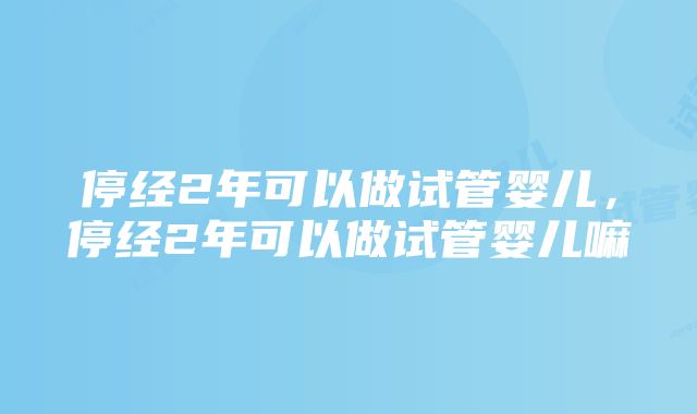 停经2年可以做试管婴儿，停经2年可以做试管婴儿嘛