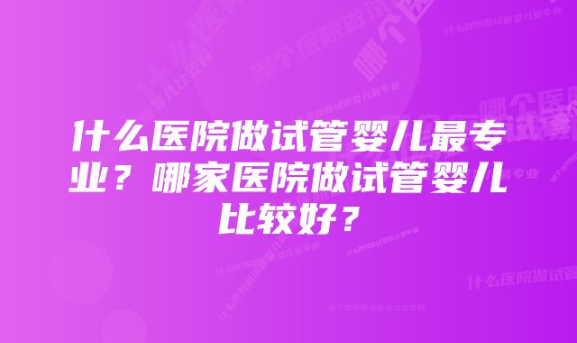 什么医院做试管婴儿最专业？哪家医院做试管婴儿比较好？