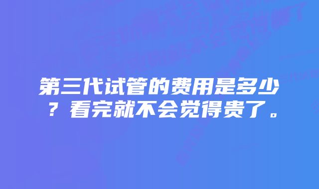 第三代试管的费用是多少？看完就不会觉得贵了。