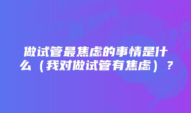 做试管最焦虑的事情是什么（我对做试管有焦虑）？