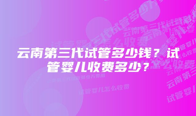 云南第三代试管多少钱？试管婴儿收费多少？