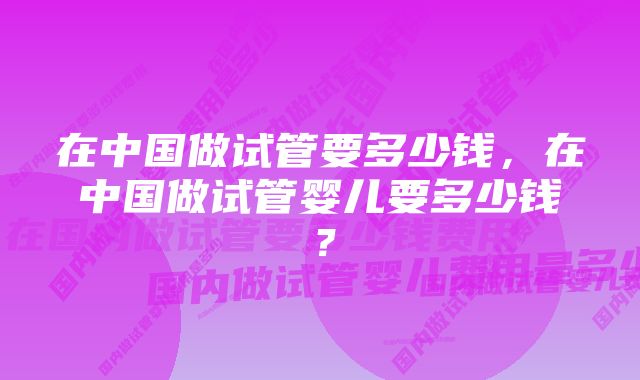 在中国做试管要多少钱，在中国做试管婴儿要多少钱？