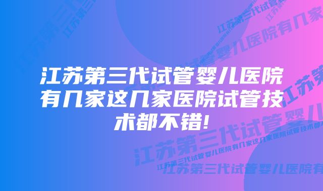 江苏第三代试管婴儿医院有几家这几家医院试管技术都不错!