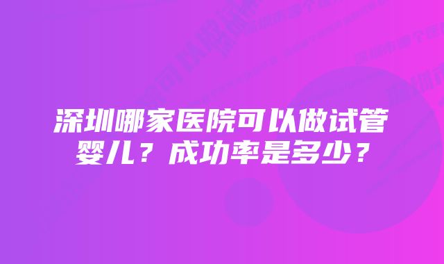 深圳哪家医院可以做试管婴儿？成功率是多少？