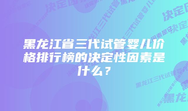 黑龙江省三代试管婴儿价格排行榜的决定性因素是什么？