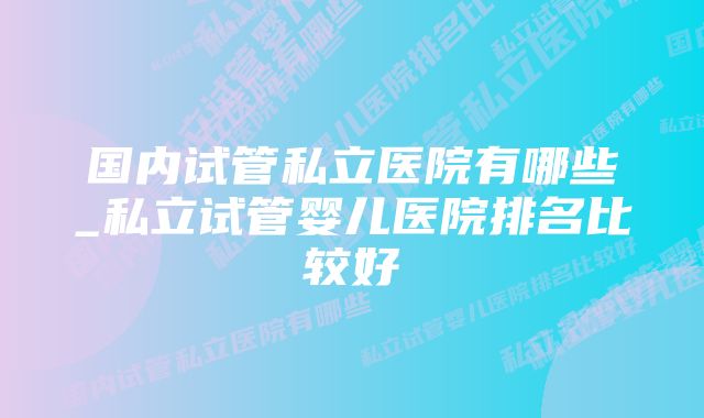 国内试管私立医院有哪些_私立试管婴儿医院排名比较好