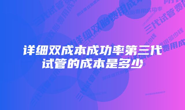 详细双成本成功率第三代试管的成本是多少