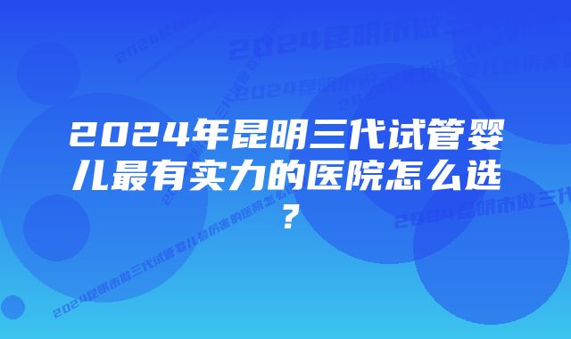 2024年昆明三代试管婴儿最有实力的医院怎么选？