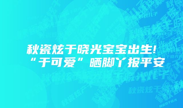 秋瓷炫于晓光宝宝出生!“于可爱”晒脚丫报平安